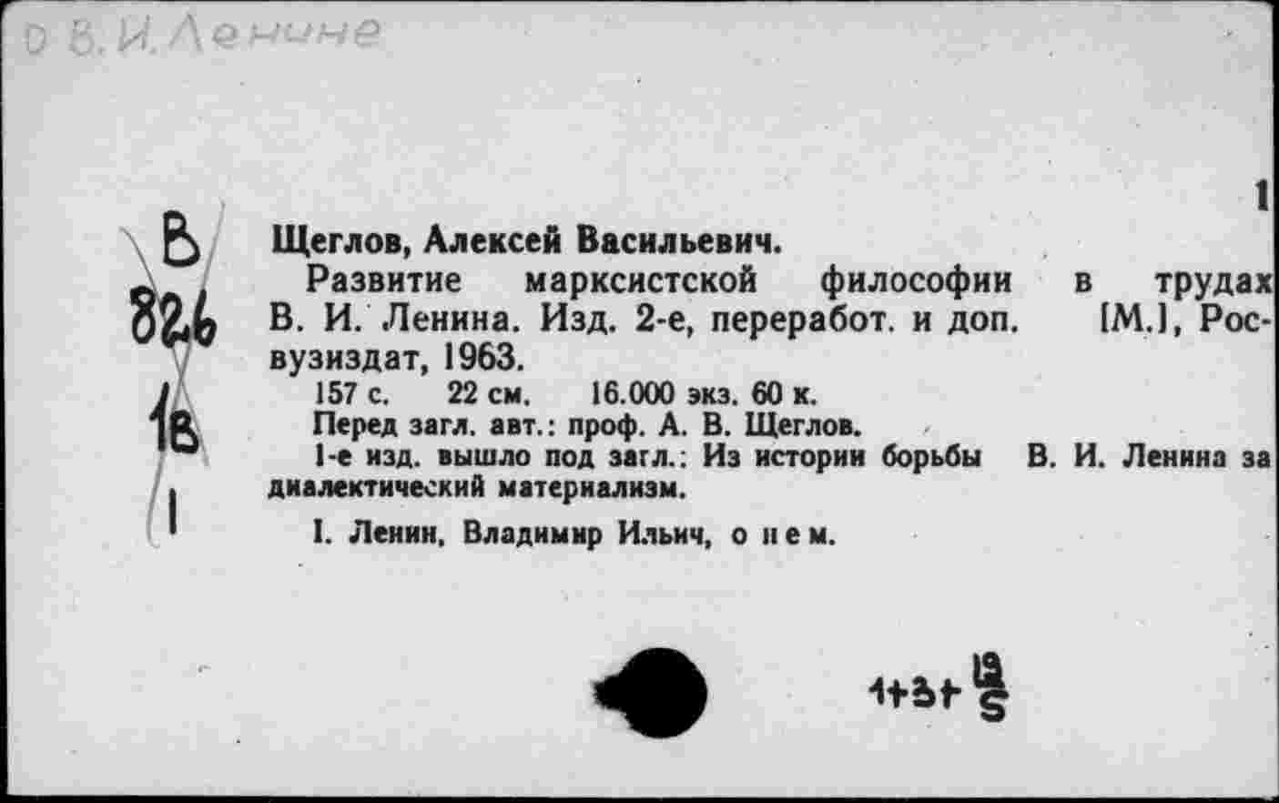 ﻿
1 Щеглов, Алексей Васильевич.
Развитие марксистской философии в трудах В. И. Ленина. Изд. 2-е, переработ. и доп. IM.1, Рос-вузиздат, 1963.
157 с. 22 см. 16.000 экз. 60 к.
Перед загл. авт.: проф. А. В. Щеглов.
1-е изд. вышло под загл.; Из истории борьбы В. И. Ленина за диалектический материализм.
I. Ленин. Владимир Ильич, о нем.
